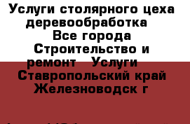 Услуги столярного цеха (деревообработка) - Все города Строительство и ремонт » Услуги   . Ставропольский край,Железноводск г.